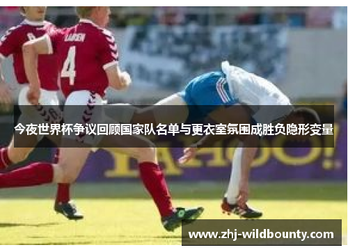 今夜世界杯争议回顾国家队名单与更衣室氛围成胜负隐形变量