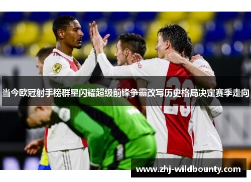 当今欧冠射手榜群星闪耀超级前锋争霸改写历史格局决定赛季走向