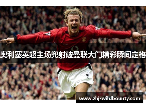 奥利塞英超主场兜射破曼联大门精彩瞬间定格 奥利塞英超主场兜射破曼联大门精彩瞬间定格